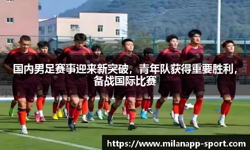 国内男足赛事迎来新突破，青年队获得重要胜利，备战国际比赛